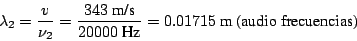 \begin{displaymath}\lambda_2 = \frac{v}{\nu_2} = \frac{343~\mbox{m/s}}{20000~\mbox{Hz}}
= 0.01715 ~\mbox{m}~\mbox{(audio frecuencias)}
\end{displaymath}