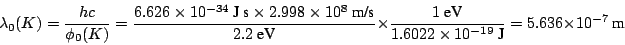 \begin{displaymath}
\lambda_0 (K) = \frac{h c}{\phi_0 (K)} =
\frac{6.626 \times ...
...022 \times 10^{-19}~\mbox{J}} = 5.636 \times 10^{-7} ~\mbox{m}
\end{displaymath}
