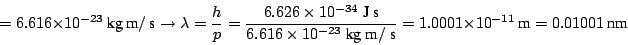 \begin{displaymath}
= 6.616 \times 10^{-23} ~\mbox{kg}~\mbox{m}/ ~\mbox{s}
\righ...
...box{s}}
= 1.0001 \times 10^{-11} ~\mbox{m}= 0.01001 ~\mbox{nm}
\end{displaymath}