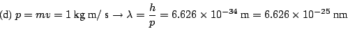 \begin{displaymath}
\mbox{(d)}
~p = m v = 1 ~\mbox{kg}~\mbox{m}/~\mbox{s}
\righ...
...6 \times 10^{-34} ~\mbox{m}
= 6.626 \times 10^{-25} ~\mbox{nm}
\end{displaymath}